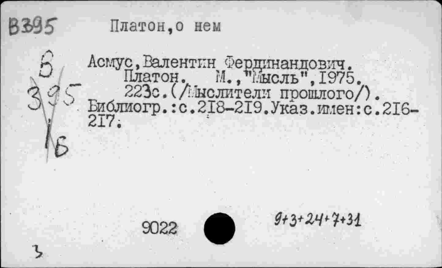 ﻿ВЖ	Платон,о нем
к' Асмус, Валентин Фердинандович.
■ и _ Платон. М., мысль”,1975.
<2 <2 <	223с. (/Мыслители прошлого/).
ОБиблиогр.: с. 218-219. Указ, тд,тенге. 216 j 217.
9022
24^1